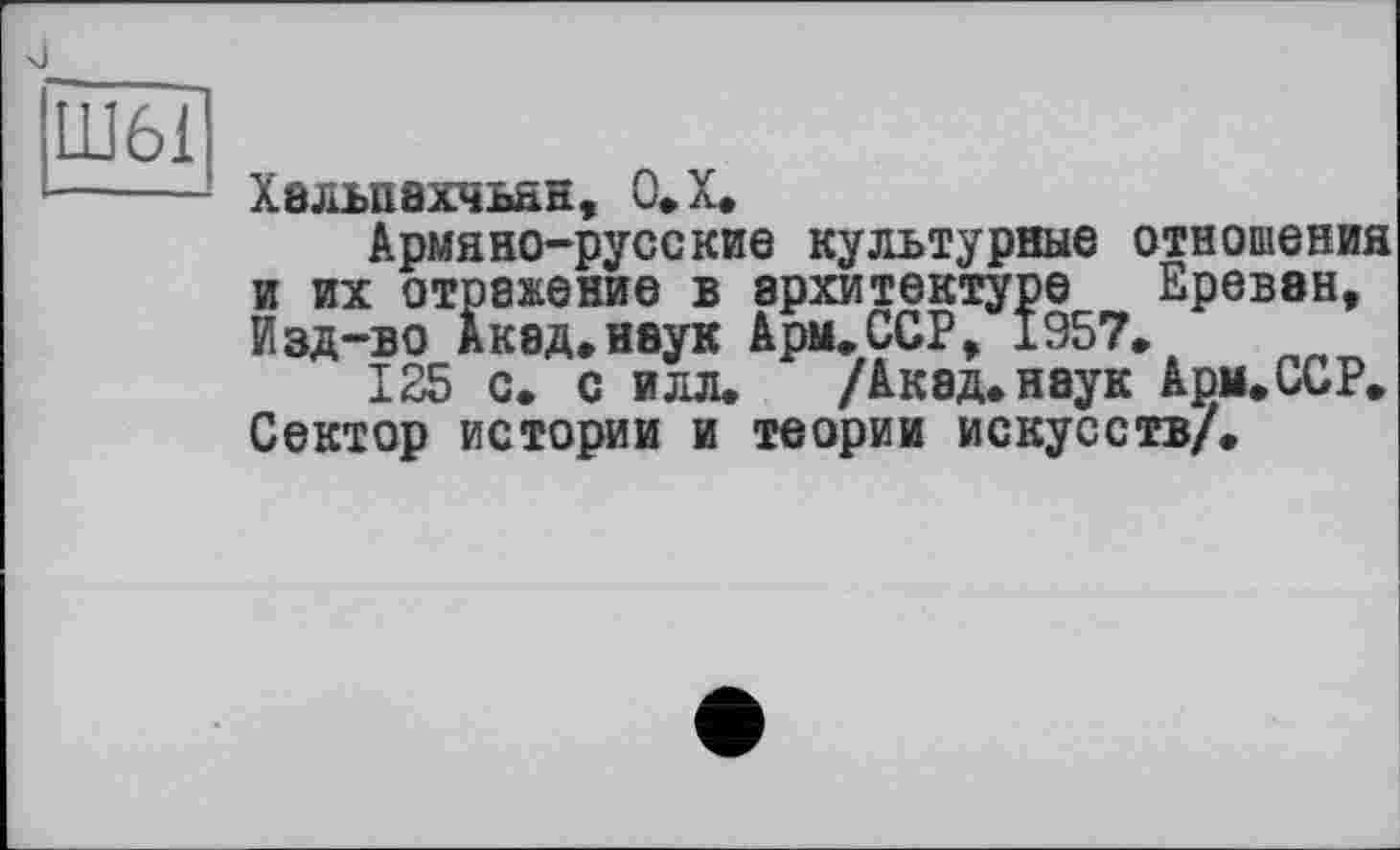 ﻿х)
Халъпахчьан, О.Х.
Армяно-русские культурные отношения и их отражение в архитектуре Ереван, Изд-во Акад.наук Арм.ССР, 1957.
125 с. с илл.	/Акад, наук Ари. ССР.
Сектор истории и теории искусств/.